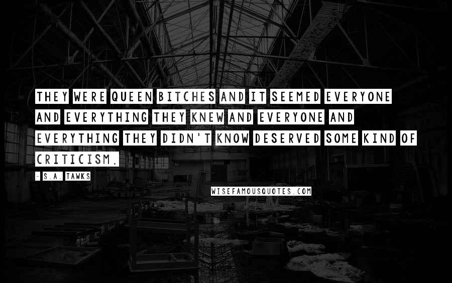 S.A. Tawks Quotes: They were queen bitches and it seemed everyone and everything they knew and everyone and everything they didn't know deserved some kind of criticism.