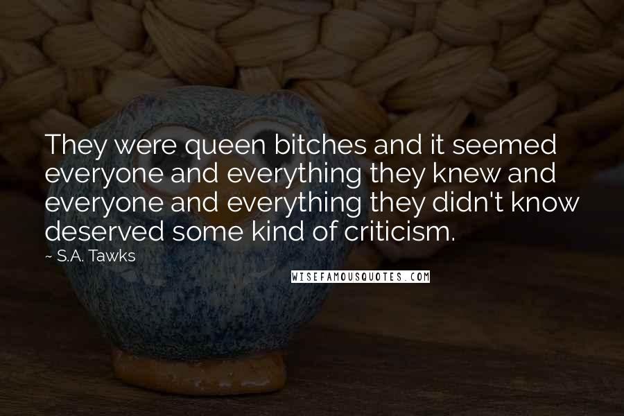 S.A. Tawks Quotes: They were queen bitches and it seemed everyone and everything they knew and everyone and everything they didn't know deserved some kind of criticism.