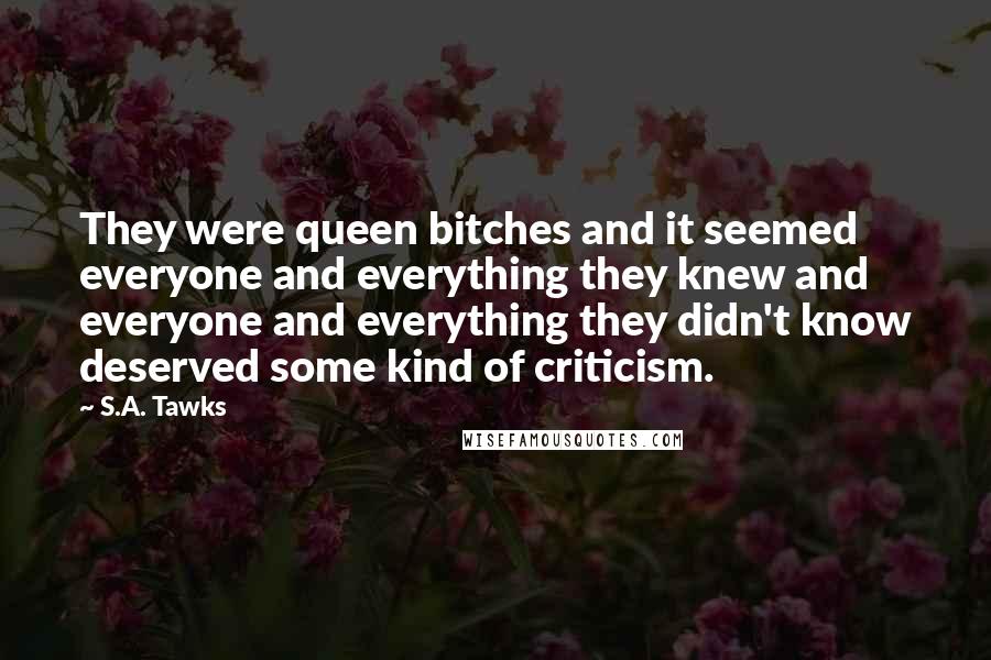 S.A. Tawks Quotes: They were queen bitches and it seemed everyone and everything they knew and everyone and everything they didn't know deserved some kind of criticism.