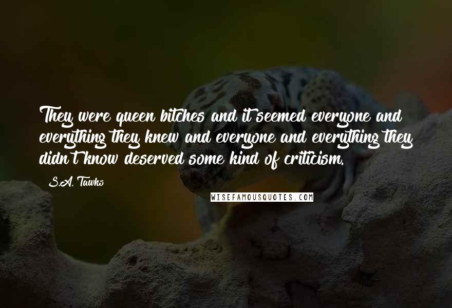 S.A. Tawks Quotes: They were queen bitches and it seemed everyone and everything they knew and everyone and everything they didn't know deserved some kind of criticism.