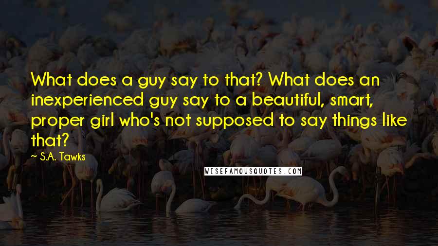 S.A. Tawks Quotes: What does a guy say to that? What does an inexperienced guy say to a beautiful, smart, proper girl who's not supposed to say things like that?