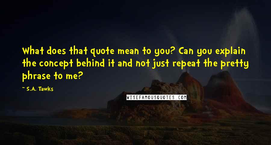 S.A. Tawks Quotes: What does that quote mean to you? Can you explain the concept behind it and not just repeat the pretty phrase to me?