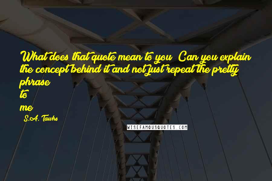 S.A. Tawks Quotes: What does that quote mean to you? Can you explain the concept behind it and not just repeat the pretty phrase to me?