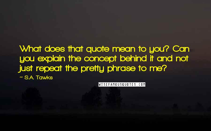 S.A. Tawks Quotes: What does that quote mean to you? Can you explain the concept behind it and not just repeat the pretty phrase to me?