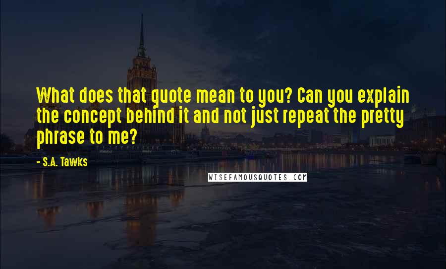 S.A. Tawks Quotes: What does that quote mean to you? Can you explain the concept behind it and not just repeat the pretty phrase to me?