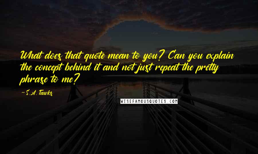 S.A. Tawks Quotes: What does that quote mean to you? Can you explain the concept behind it and not just repeat the pretty phrase to me?