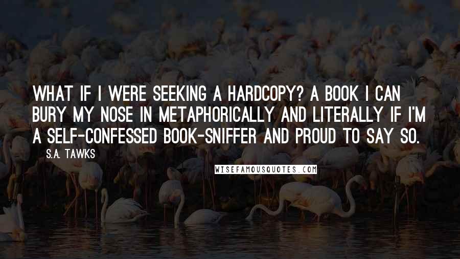 S.A. Tawks Quotes: What if I were seeking a hardcopy? A book I can bury my nose in metaphorically and literally if I'm a self-confessed book-sniffer and proud to say so.