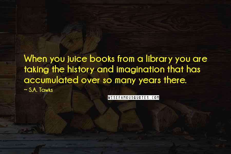 S.A. Tawks Quotes: When you juice books from a library you are taking the history and imagination that has accumulated over so many years there.