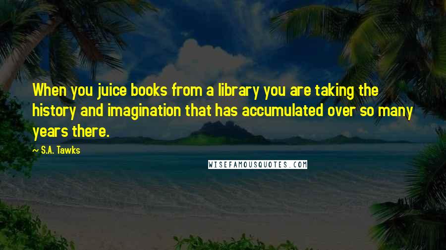 S.A. Tawks Quotes: When you juice books from a library you are taking the history and imagination that has accumulated over so many years there.