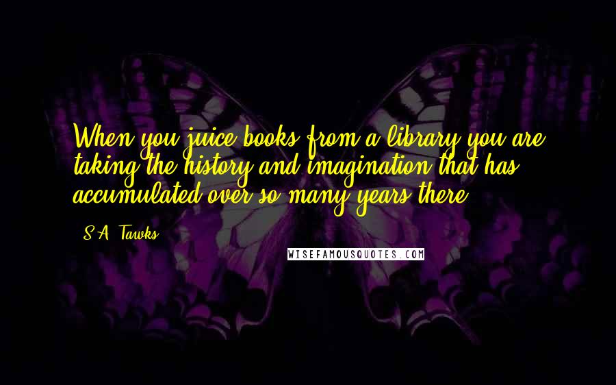 S.A. Tawks Quotes: When you juice books from a library you are taking the history and imagination that has accumulated over so many years there.