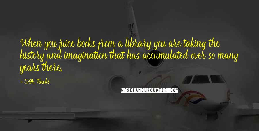 S.A. Tawks Quotes: When you juice books from a library you are taking the history and imagination that has accumulated over so many years there.