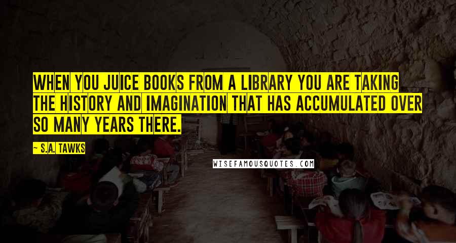 S.A. Tawks Quotes: When you juice books from a library you are taking the history and imagination that has accumulated over so many years there.