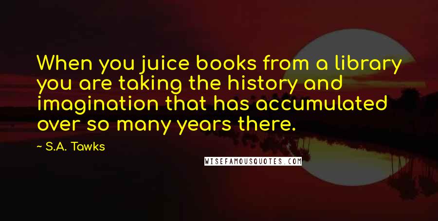 S.A. Tawks Quotes: When you juice books from a library you are taking the history and imagination that has accumulated over so many years there.