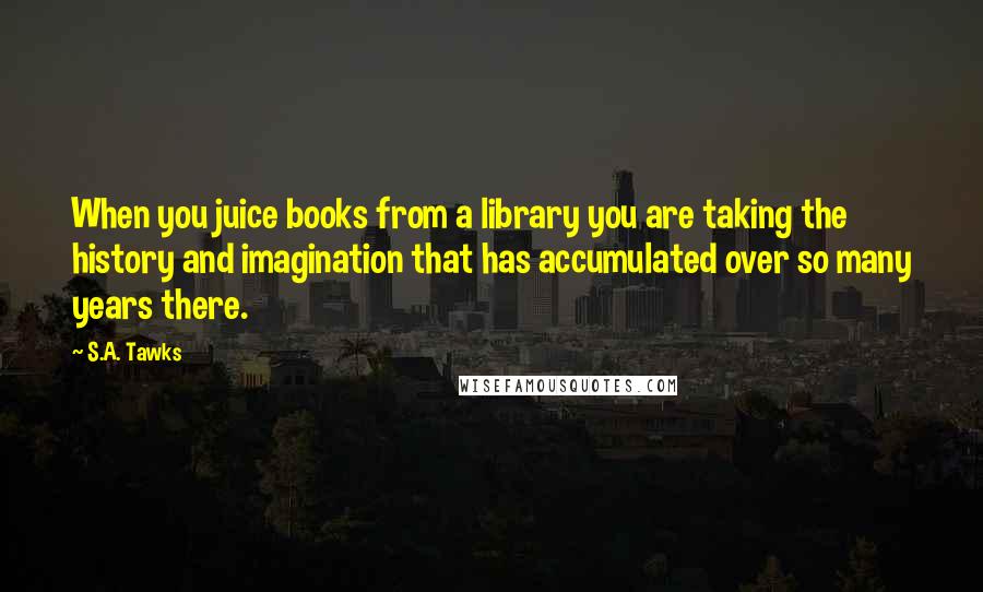 S.A. Tawks Quotes: When you juice books from a library you are taking the history and imagination that has accumulated over so many years there.