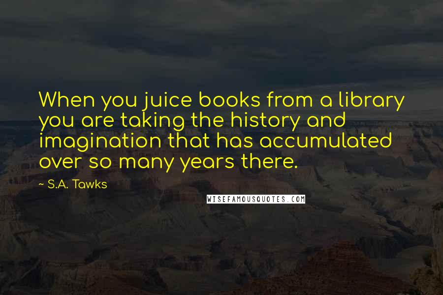S.A. Tawks Quotes: When you juice books from a library you are taking the history and imagination that has accumulated over so many years there.