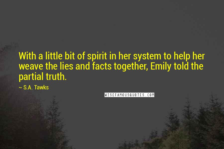 S.A. Tawks Quotes: With a little bit of spirit in her system to help her weave the lies and facts together, Emily told the partial truth.