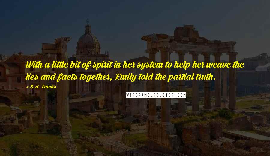 S.A. Tawks Quotes: With a little bit of spirit in her system to help her weave the lies and facts together, Emily told the partial truth.