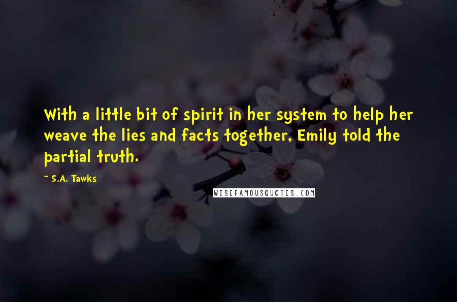 S.A. Tawks Quotes: With a little bit of spirit in her system to help her weave the lies and facts together, Emily told the partial truth.