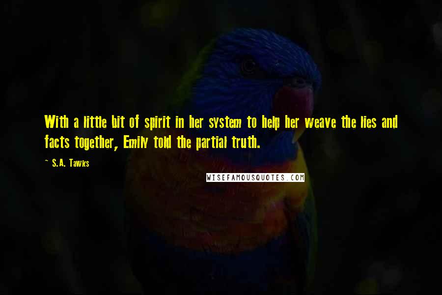 S.A. Tawks Quotes: With a little bit of spirit in her system to help her weave the lies and facts together, Emily told the partial truth.