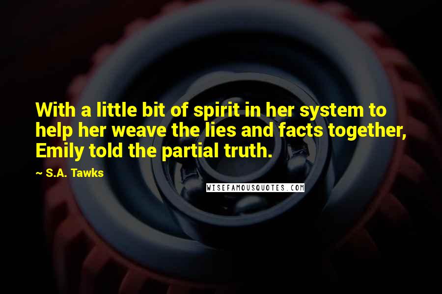 S.A. Tawks Quotes: With a little bit of spirit in her system to help her weave the lies and facts together, Emily told the partial truth.