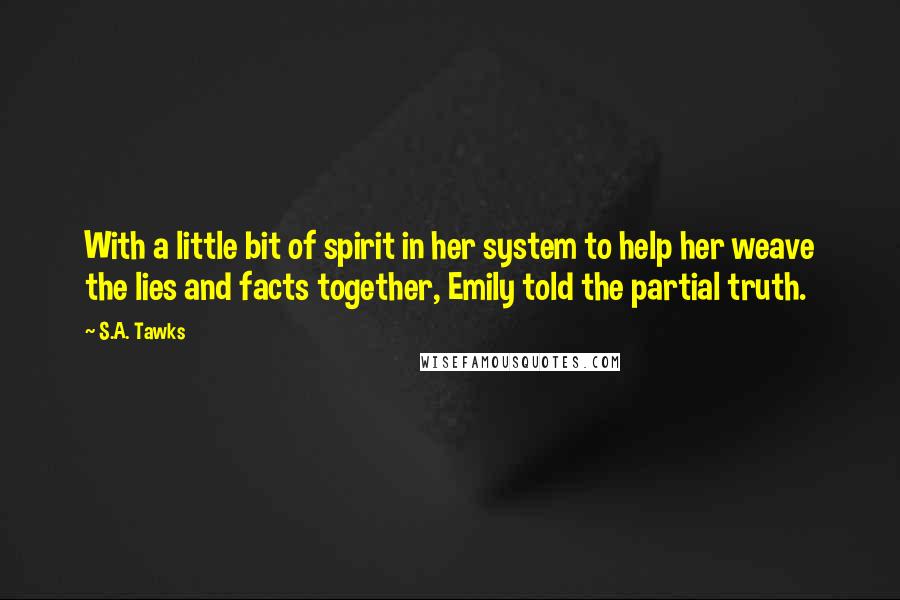 S.A. Tawks Quotes: With a little bit of spirit in her system to help her weave the lies and facts together, Emily told the partial truth.