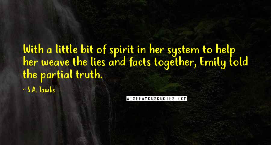 S.A. Tawks Quotes: With a little bit of spirit in her system to help her weave the lies and facts together, Emily told the partial truth.