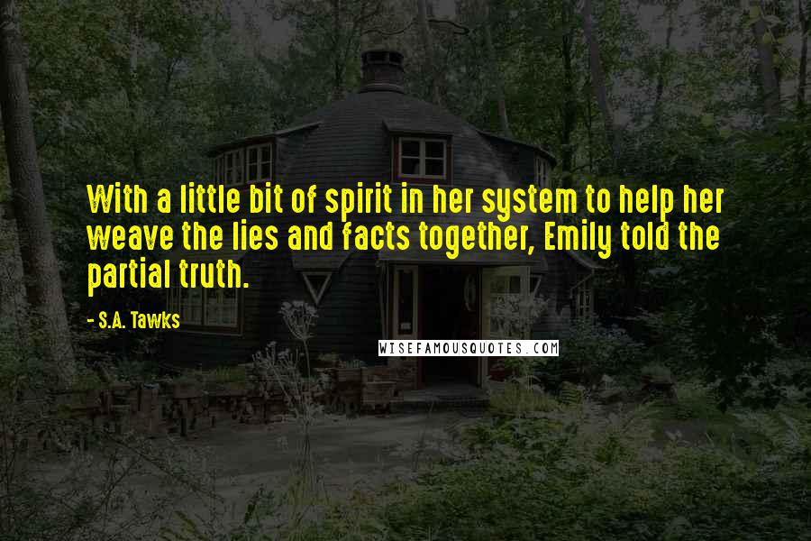 S.A. Tawks Quotes: With a little bit of spirit in her system to help her weave the lies and facts together, Emily told the partial truth.