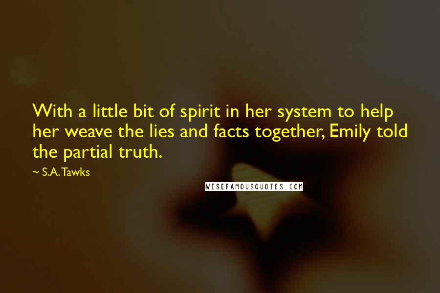 S.A. Tawks Quotes: With a little bit of spirit in her system to help her weave the lies and facts together, Emily told the partial truth.