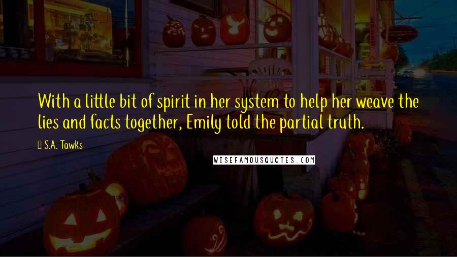 S.A. Tawks Quotes: With a little bit of spirit in her system to help her weave the lies and facts together, Emily told the partial truth.