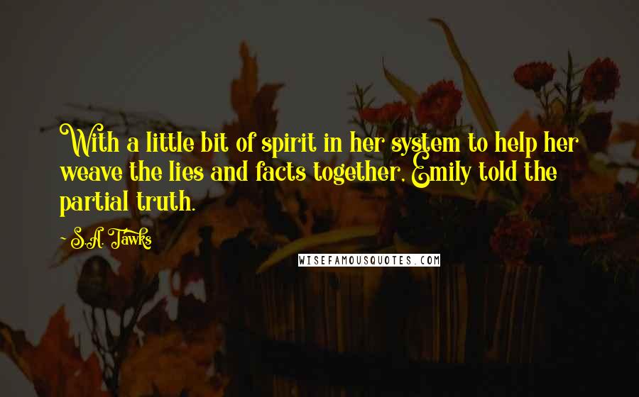S.A. Tawks Quotes: With a little bit of spirit in her system to help her weave the lies and facts together, Emily told the partial truth.