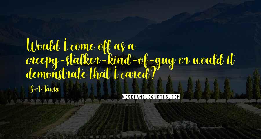 S.A. Tawks Quotes: Would I come off as a creepy-stalker-kind-of-guy or would it demonstrate that I cared?