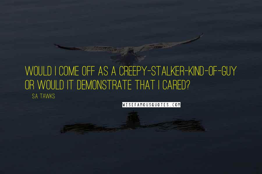 S.A. Tawks Quotes: Would I come off as a creepy-stalker-kind-of-guy or would it demonstrate that I cared?