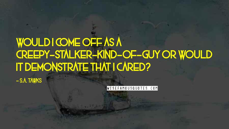 S.A. Tawks Quotes: Would I come off as a creepy-stalker-kind-of-guy or would it demonstrate that I cared?