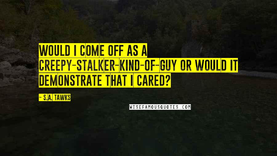 S.A. Tawks Quotes: Would I come off as a creepy-stalker-kind-of-guy or would it demonstrate that I cared?