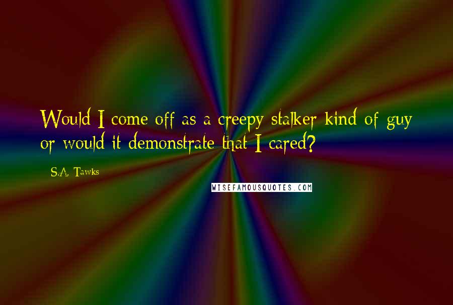 S.A. Tawks Quotes: Would I come off as a creepy-stalker-kind-of-guy or would it demonstrate that I cared?