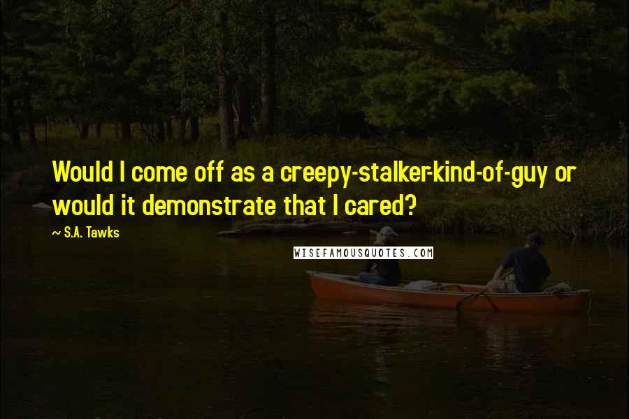 S.A. Tawks Quotes: Would I come off as a creepy-stalker-kind-of-guy or would it demonstrate that I cared?