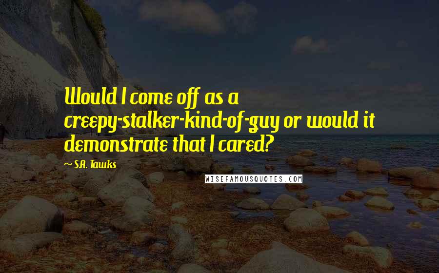 S.A. Tawks Quotes: Would I come off as a creepy-stalker-kind-of-guy or would it demonstrate that I cared?