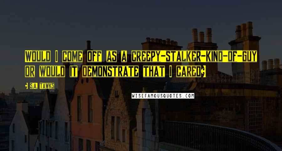 S.A. Tawks Quotes: Would I come off as a creepy-stalker-kind-of-guy or would it demonstrate that I cared?