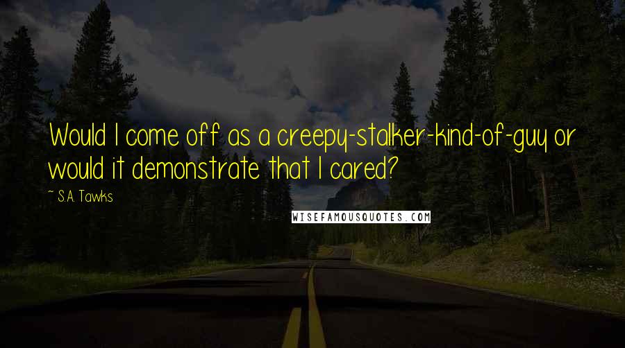 S.A. Tawks Quotes: Would I come off as a creepy-stalker-kind-of-guy or would it demonstrate that I cared?