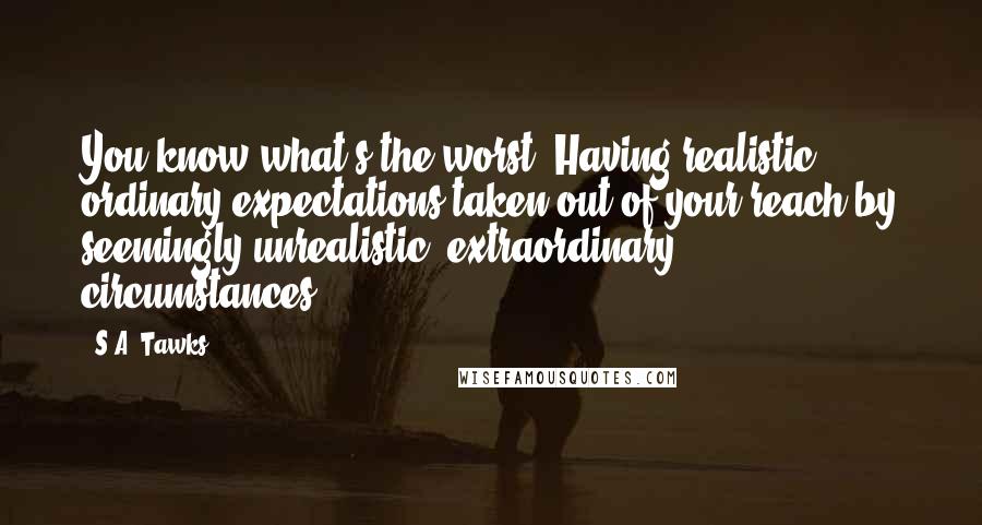 S.A. Tawks Quotes: You know what's the worst? Having realistic, ordinary expectations taken out of your reach by seemingly unrealistic, extraordinary circumstances.