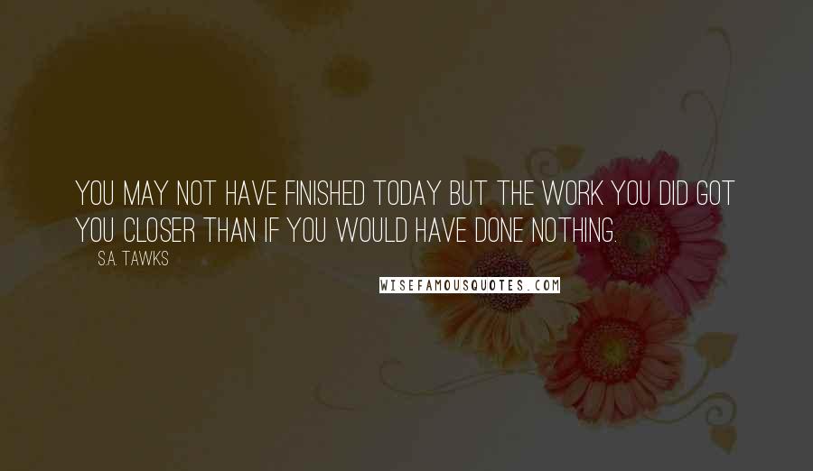 S.A. Tawks Quotes: You may not have finished today but the work you did got you closer than if you would have done nothing.