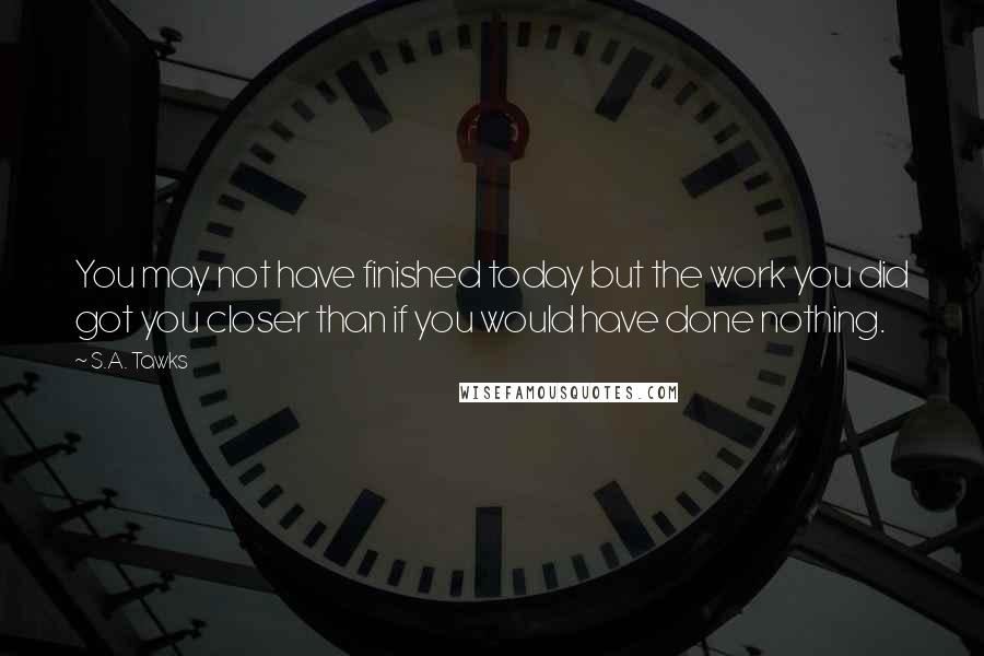 S.A. Tawks Quotes: You may not have finished today but the work you did got you closer than if you would have done nothing.