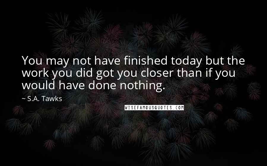 S.A. Tawks Quotes: You may not have finished today but the work you did got you closer than if you would have done nothing.