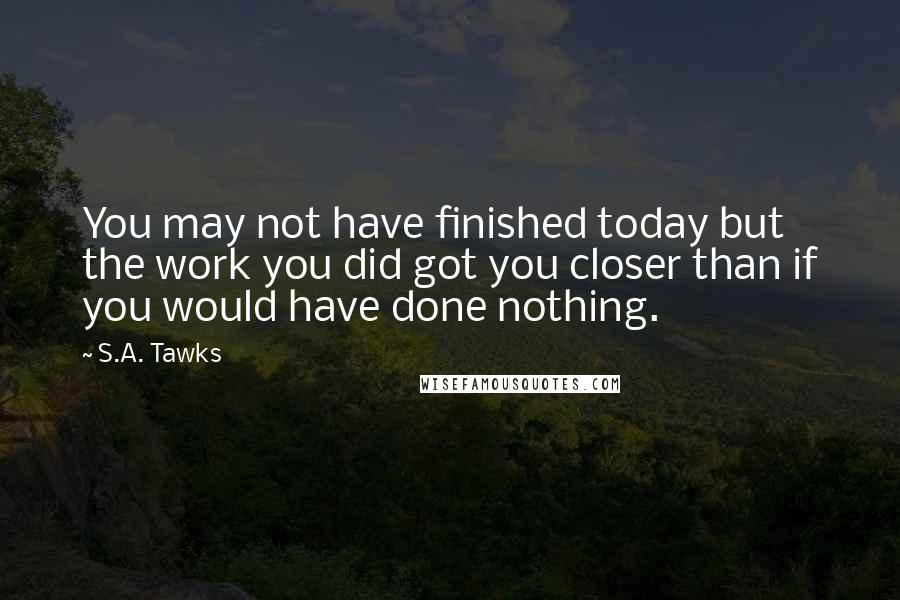 S.A. Tawks Quotes: You may not have finished today but the work you did got you closer than if you would have done nothing.
