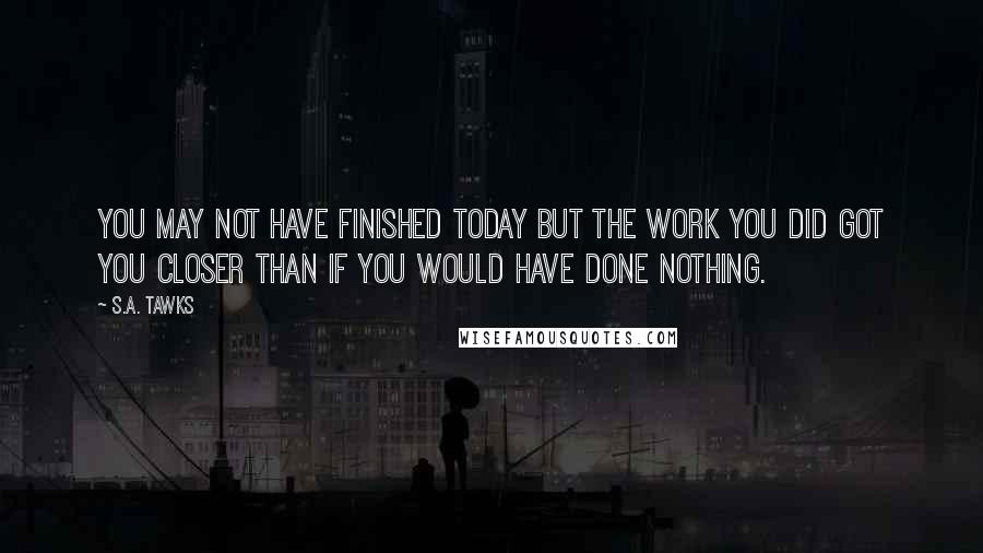 S.A. Tawks Quotes: You may not have finished today but the work you did got you closer than if you would have done nothing.
