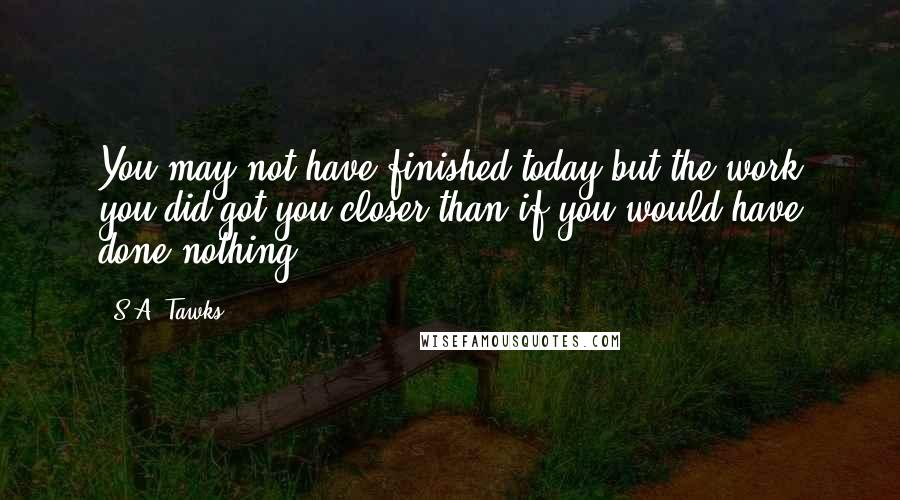 S.A. Tawks Quotes: You may not have finished today but the work you did got you closer than if you would have done nothing.