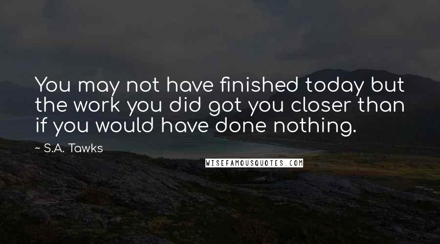 S.A. Tawks Quotes: You may not have finished today but the work you did got you closer than if you would have done nothing.