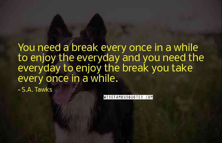 S.A. Tawks Quotes: You need a break every once in a while to enjoy the everyday and you need the everyday to enjoy the break you take every once in a while.