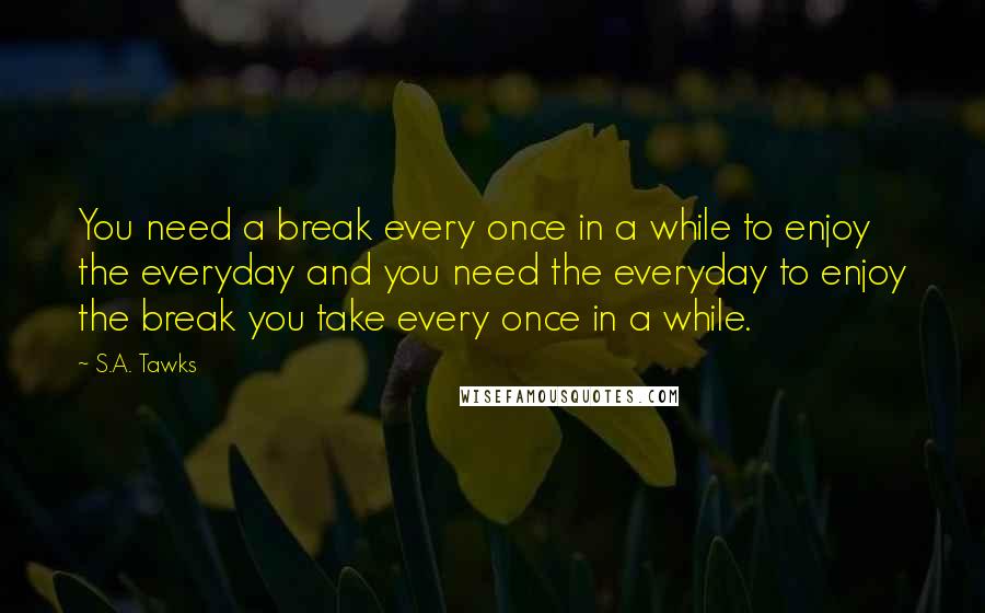 S.A. Tawks Quotes: You need a break every once in a while to enjoy the everyday and you need the everyday to enjoy the break you take every once in a while.