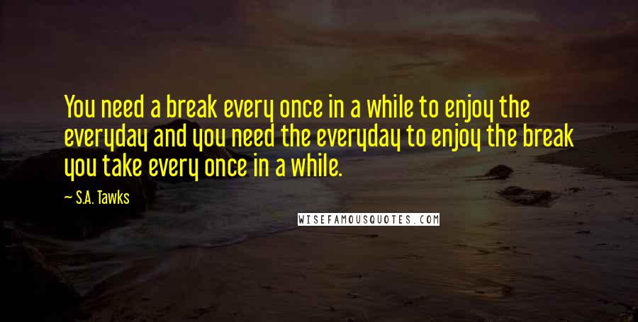 S.A. Tawks Quotes: You need a break every once in a while to enjoy the everyday and you need the everyday to enjoy the break you take every once in a while.